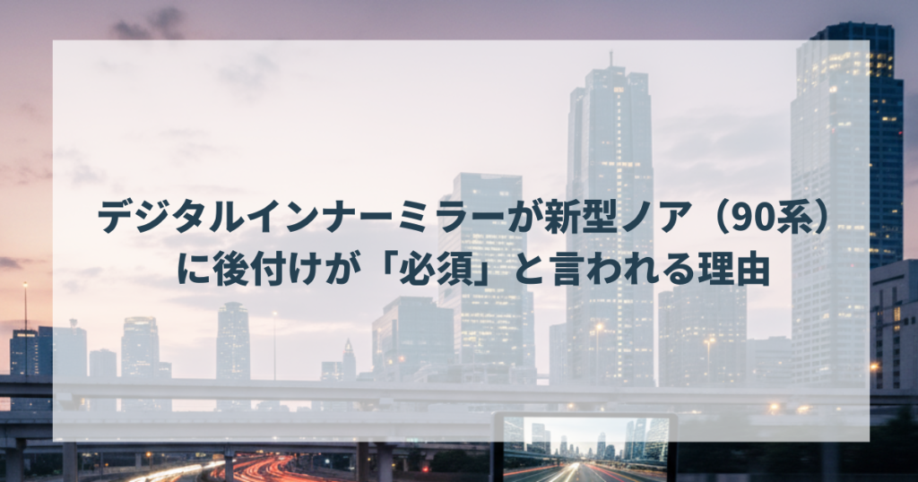 デジタルインナーミラーが新型ノア（90系）に後付けが「必須」と言われる理由